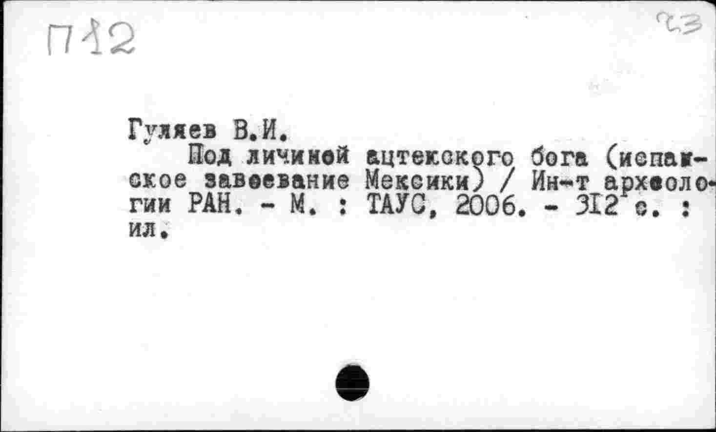 ﻿П42
Гуляев В.И.
Под личиной ацтекского бога (испанское завоевание Мексики) / Ин-т археологии РАН. - М. : ТАУС, 2006. - 312 с. : ил.